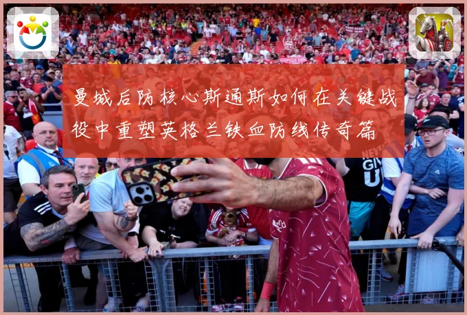 曼城后防核心斯通斯如何在关键战役中重塑英格兰铁血防线传奇篇