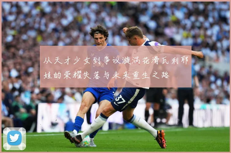 从天才少女到争议漩涡花滑瓦利耶娃的荣耀失落与未来重生之路