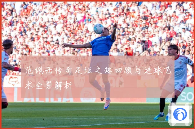 范佩西传奇足坛之路回顾与进球艺术全景解析