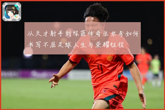 从天才射手到绿茵传奇法尔考如何书写不屈足球人生与荣耀征程