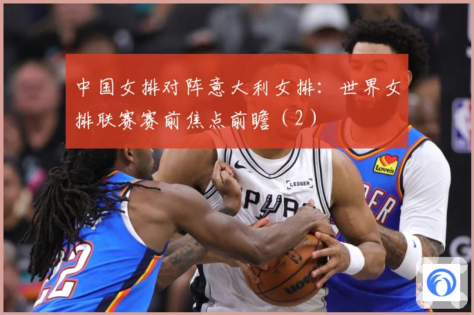 中国女排对阵意大利女排：世界女排联赛赛前焦点前瞻（2）