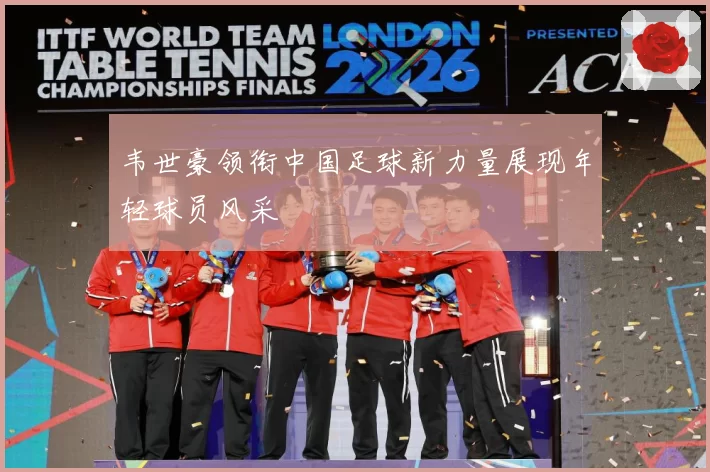韦世豪领衔中国足球新力量展现年轻球员风采