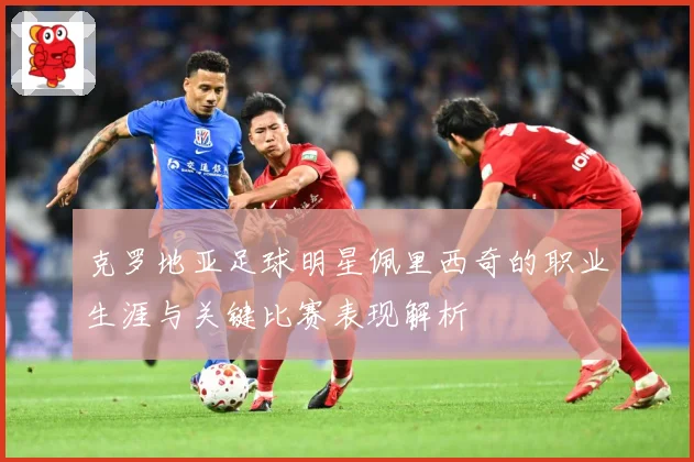 克罗地亚足球明星佩里西奇的职业生涯与关键比赛表现解析